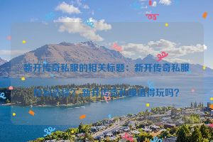新开传奇私服的相关标题：新开传奇私服如何选择？,新开传奇私服值得玩吗？