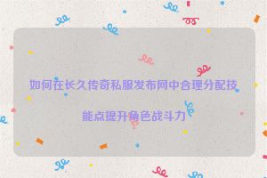 如何在长久传奇私服发布网中合理分配技能点提升角色战斗力